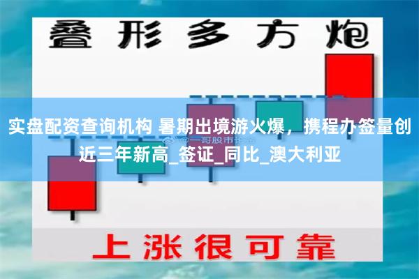实盘配资查询机构 暑期出境游火爆，携程办签量创近三年新高_签证_同比_澳大利亚