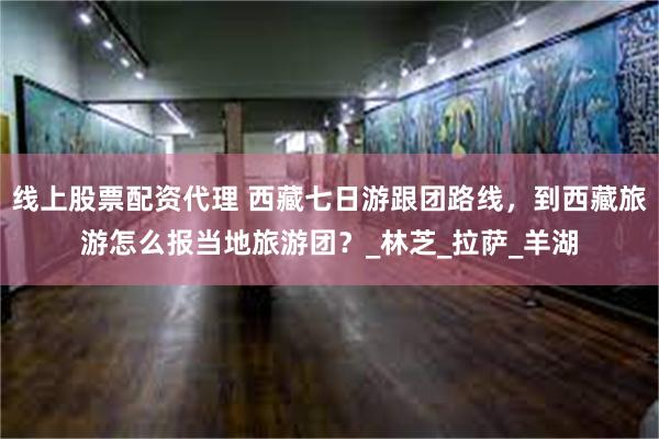 线上股票配资代理 西藏七日游跟团路线，到西藏旅游怎么报当地旅游团？_林芝_拉萨_羊湖