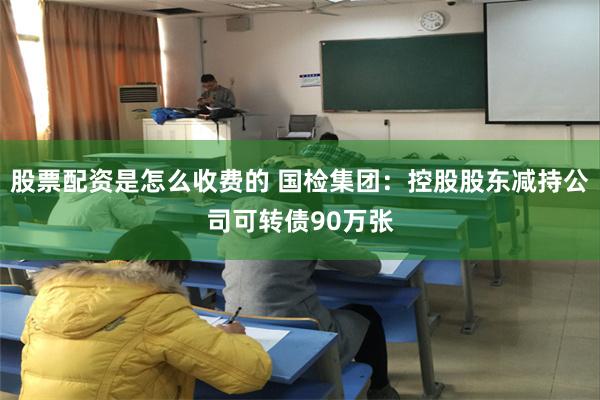 股票配资是怎么收费的 国检集团：控股股东减持公司可转债90万张