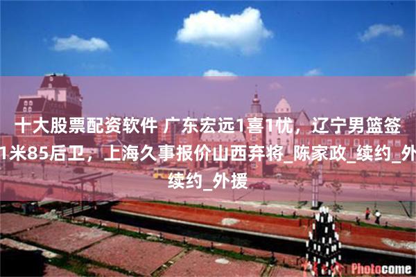 十大股票配资软件 广东宏远1喜1忧，辽宁男篮签约1米85后卫，上海久事报价山西弃将_陈家政_续约_外援