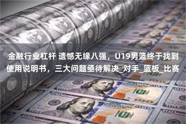金融行业杠杆 遗憾无缘八强，U19男篮终于找到使用说明书，三大问题亟待解决_对手_篮板_比赛