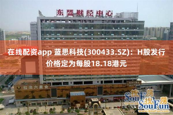 在线配资app 蓝思科技(300433.SZ)：H股发行价格定为每股18.18港元