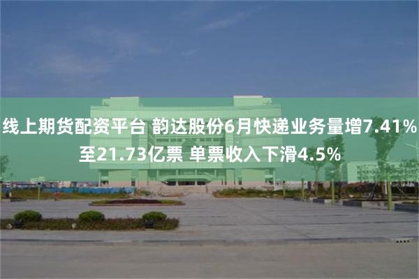 线上期货配资平台 韵达股份6月快递业务量增7.41%至21.73亿票 单票收入下滑4.5%