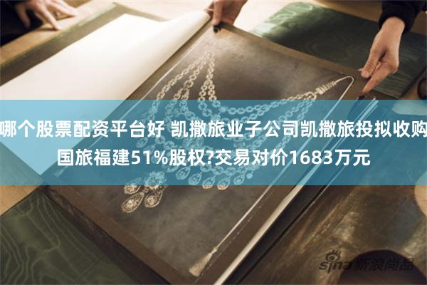 哪个股票配资平台好 凯撒旅业子公司凯撒旅投拟收购国旅福建51%股权?交易对价1683万元