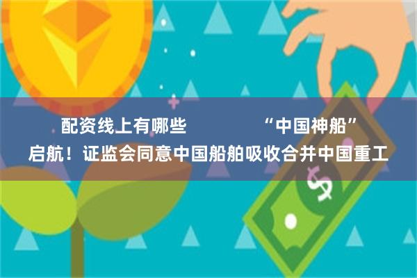 配资线上有哪些               “中国神船”启航！证监会同意中国船舶吸收合并中国重工