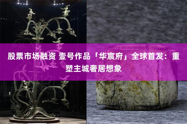股票市场融资 壹号作品「华宸府」全球首发：重塑主城奢居想象