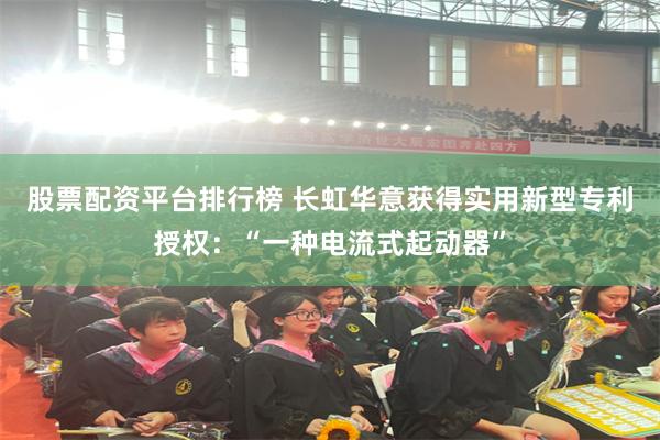股票配资平台排行榜 长虹华意获得实用新型专利授权：“一种电流式起动器”
