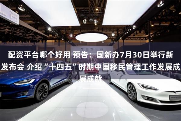 配资平台哪个好用 预告：国新办7月30日举行新闻发布会 介绍“十四五”时期中国移民管理工作发展成就