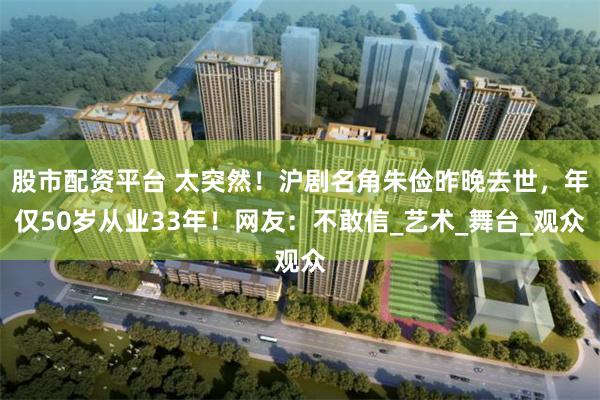 股市配资平台 太突然！沪剧名角朱俭昨晚去世，年仅50岁从业33年！网友：不敢信_艺术_舞台_观众