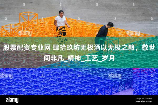 股票配资专业网 肆拾玖坊无极酒以无极之酿，敬世间非凡_精神_工艺_岁月
