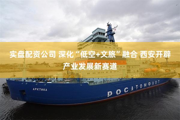 实盘配资公司 深化“低空+文旅”融合 西安开辟产业发展新赛道