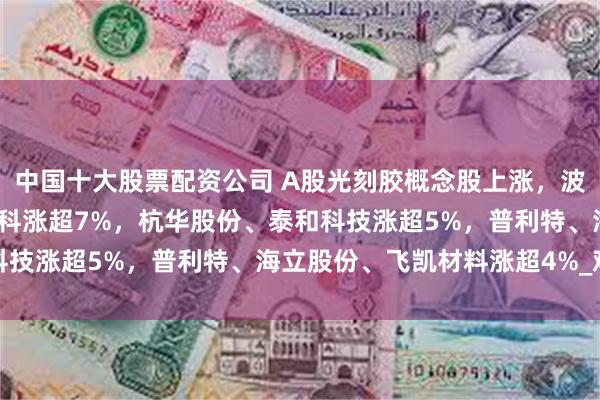 中国十大股票配资公司 A股光刻胶概念股上涨，波长光电涨超9%，张江高科涨超7%，杭华股份、泰和科技涨超5%，普利特、海立股份、飞凯材料涨超4%_观点