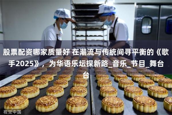 股票配资哪家质量好 在潮流与传统间寻平衡的《歌手2025》，为华语乐坛探新路_音乐_节目_舞台