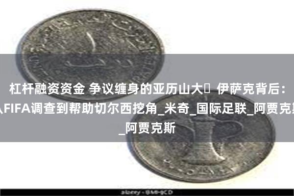 杠杆融资资金 争议缠身的亚历山大・伊萨克背后：从FIFA调查到帮助切尔西挖角_米奇_国际足联_阿贾克斯