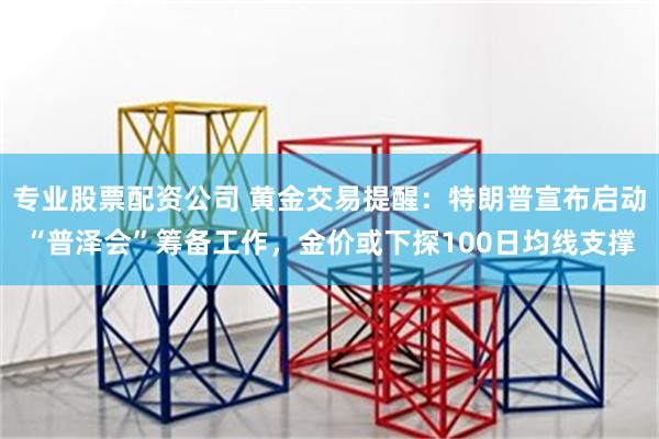 专业股票配资公司 黄金交易提醒：特朗普宣布启动“普泽会”筹备工作，金价或下探100日均线支撑