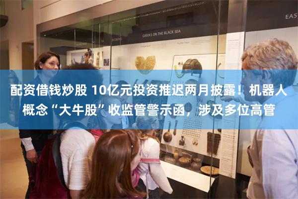 配资借钱炒股 10亿元投资推迟两月披露！机器人概念“大牛股”收监管警示函，涉及多位高管