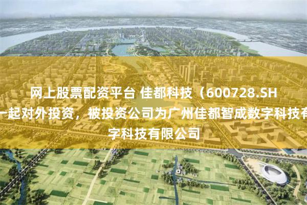 网上股票配资平台 佳都科技（600728.SH）新增一起对外投资，被投资公司为广州佳都智成数字科技有限公司
