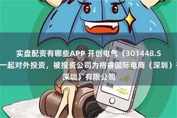 实盘配资有哪些APP 开创电气（301448.SZ）新增一起对外投资，被投资公司为格睿国际电商（深圳）有限公司