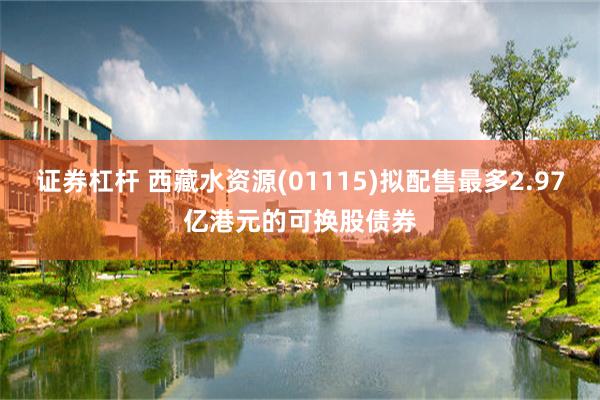 证券杠杆 西藏水资源(01115)拟配售最多2.97亿港元的可换股债券