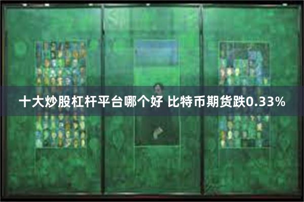 十大炒股杠杆平台哪个好 比特币期货跌0.33%