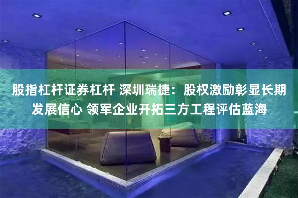 股指杠杆证券杠杆 深圳瑞捷:股权激励彰显长期发展信心 领军企业开拓三方工程评估蓝海