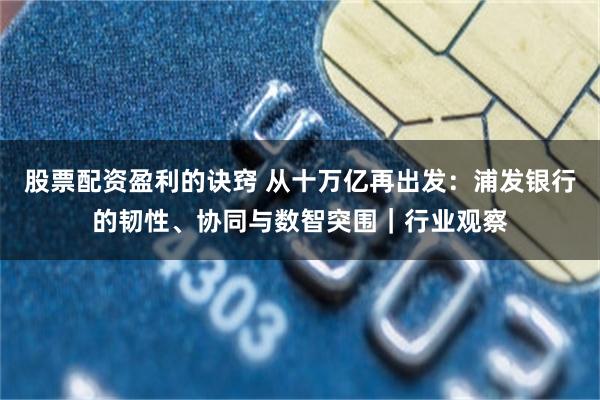 股票配资盈利的诀窍 从十万亿再出发：浦发银行的韧性、协同与数智突围｜行业观察