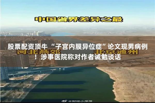 股票配资顶牛 “子宫内膜异位症”论文现男病例！涉事医院称对作者诫勉谈话