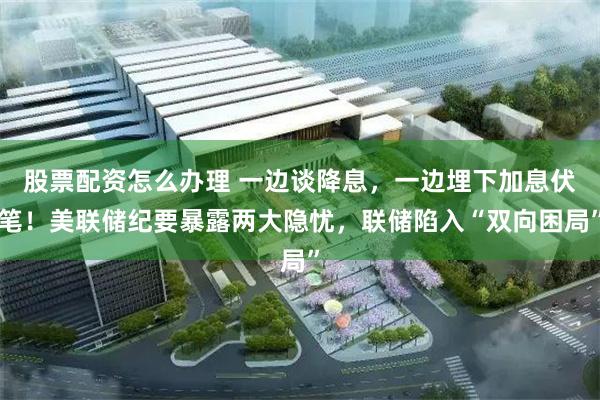 股票配资怎么办理 一边谈降息，一边埋下加息伏笔！美联储纪要暴露两大隐忧，联储陷入“双向困局”