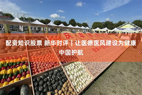 配资知识股票 新华时评｜让医德医风建设为健康中国护航