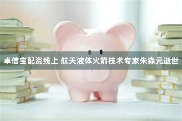卓信宝配资线上 航天液体火箭技术专家朱森元逝世