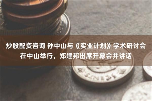 炒股配资咨询 孙中山与《实业计划》学术研讨会在中山举行，郑建邦出席开幕会并讲话