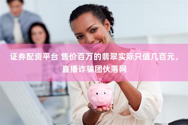 证券配资平台 售价百万的翡翠实际只值几百元，直播诈骗团伙落网