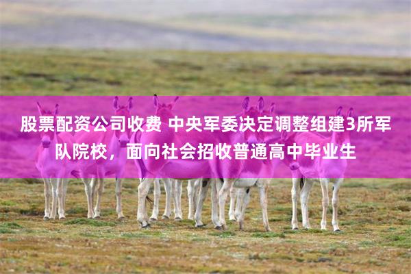 股票配资公司收费 中央军委决定调整组建3所军队院校，面向社会招收普通高中毕业生