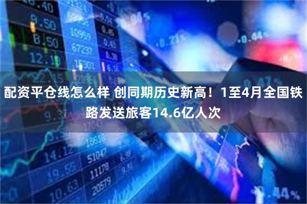 配资平仓线怎么样 创同期历史新高！1至4月全国铁路发送旅客14.6亿人次