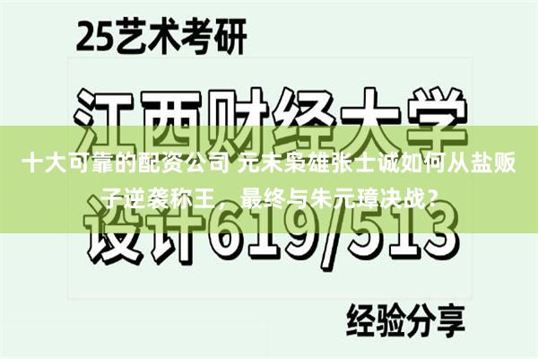 十大可靠的配资公司 元末枭雄张士诚如何从盐贩子逆袭称王，最终与朱元璋决战？