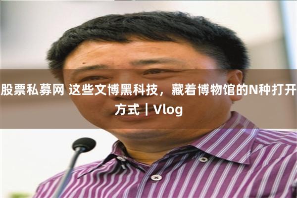股票私募网 这些文博黑科技，藏着博物馆的N种打开方式｜Vlog