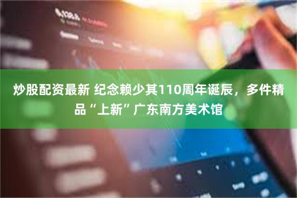 炒股配资最新 纪念赖少其110周年诞辰，多件精品“上新”广东南方美术馆