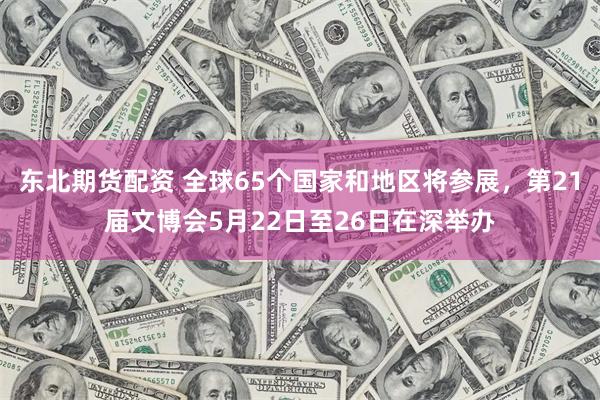 东北期货配资 全球65个国家和地区将参展，第21届文博会5月22日至26日在深举办