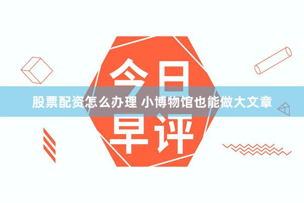 股票配资怎么办理 小博物馆也能做大文章