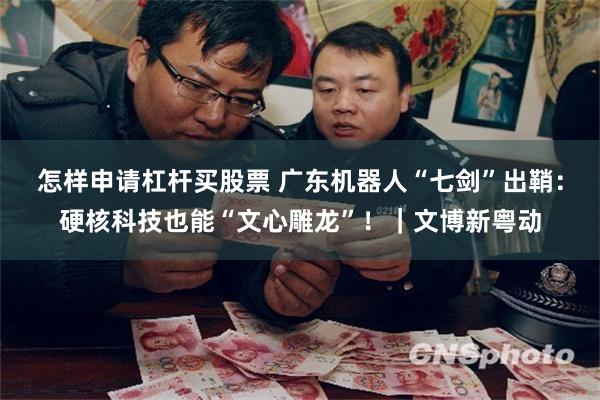怎样申请杠杆买股票 广东机器人“七剑”出鞘：硬核科技也能“文心雕龙”！｜文博新粤动