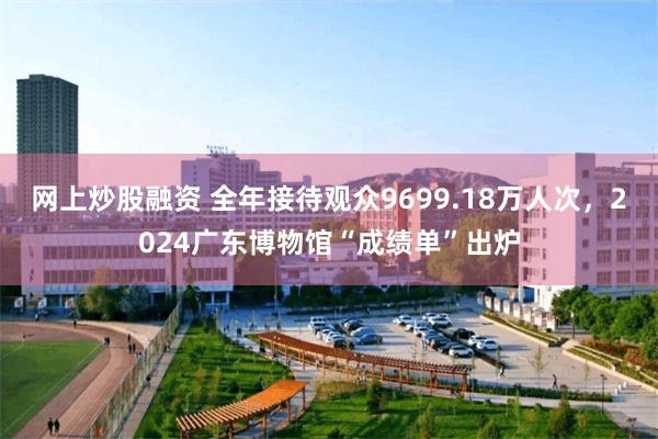 网上炒股融资 全年接待观众9699.18万人次，2024广东博物馆“成绩单”出炉