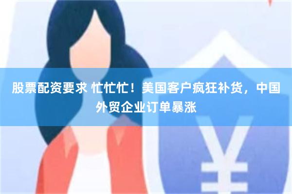 股票配资要求 忙忙忙！美国客户疯狂补货，中国外贸企业订单暴涨