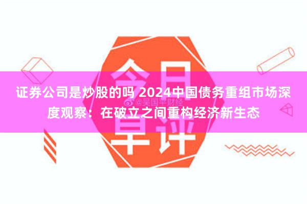 证券公司是炒股的吗 2024中国债务重组市场深度观察：在破立之间重构经济新生态