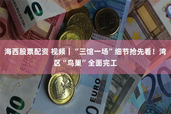海西股票配资 视频｜“三馆一场”细节抢先看！湾区“鸟巢”全面完工