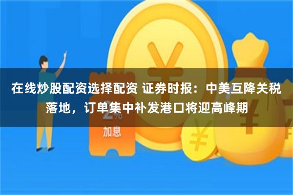 在线炒股配资选择配资 证券时报：中美互降关税落地，订单集中补发港口将迎高峰期