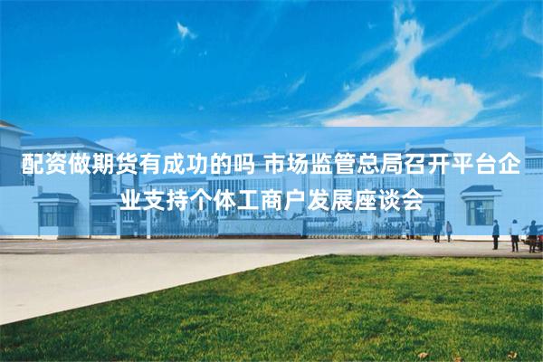配资做期货有成功的吗 市场监管总局召开平台企业支持个体工商户发展座谈会