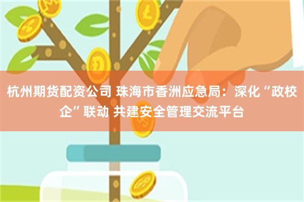 杭州期货配资公司 珠海市香洲应急局：深化“政校企”联动 共建安全管理交流平台