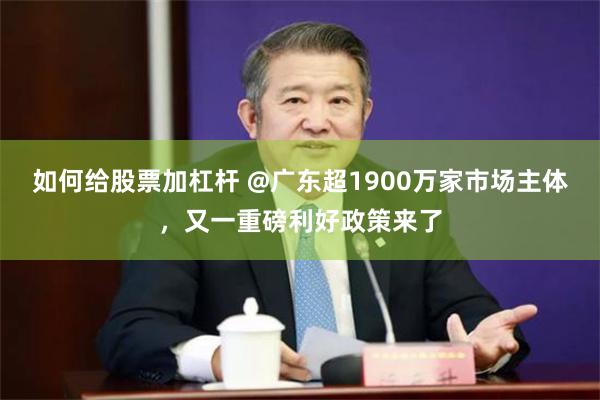如何给股票加杠杆 @广东超1900万家市场主体，又一重磅利好政策来了