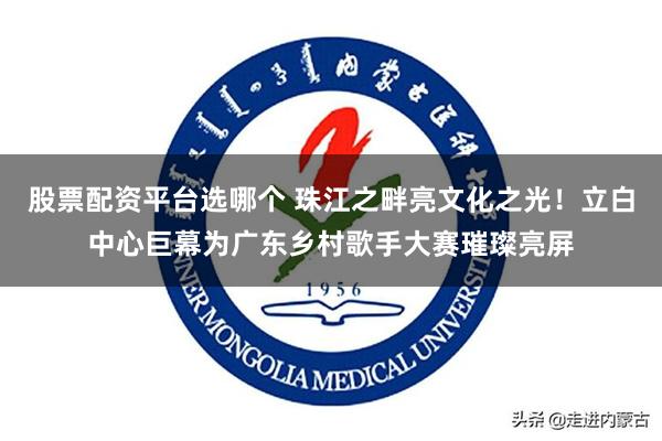 股票配资平台选哪个 珠江之畔亮文化之光！立白中心巨幕为广东乡村歌手大赛璀璨亮屏