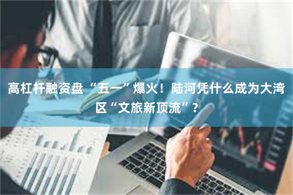 高杠杆融资盘 “五一”爆火！陆河凭什么成为大湾区“文旅新顶流”？